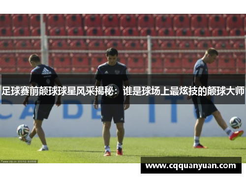 足球赛前颠球球星风采揭秘：谁是球场上最炫技的颠球大师
